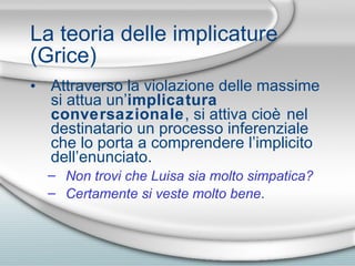 La teoria delle implicature (Grice) Attraverso la violazione delle massime si attua un’ implicatura conversazionale , si attiva cio è  nel destinatario un processo inferenziale che lo porta a comprendere l’implicito dell’enunciato. Non trovi che Luisa sia molto simpatica? Certamente si veste molto bene . 