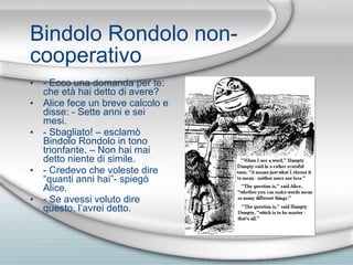 Bindolo Rondolo non-cooperativo - Ecco una domanda per te: che et à  hai detto di avere? Alice fece un breve calcolo e disse: - Sette anni e sei mesi. - Sbagliato! – esclam ò  Bindolo Rondolo in tono trionfante. – Non hai mai detto niente di simile. - Credevo che voleste dire “q u anti anni hai”- spieg ò  Alice. - Se avessi voluto dire questo, l’avrei detto. 