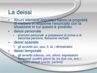 La deissi Alcuni elementi linguistici hanno la propriet à di mettere  in relazione l’enunciato con la situazione in cui questo  è  prodotto. deissi personale pronomi personali  e possessivi di prima e di seconda persona, flessione verbale deissi spaziale  gli avverbi  qui, qua, l ì , l à , i dimostrativi deissi temporale gli avverbi  adesso, ora, allora ; espressioni temporali  quattro giorni fa, tra due ore , ecc; i morfemi verbali ( parlai, parler ò ) 