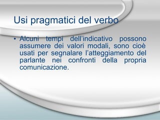 Usi pragmatici del verbo Alcuni tempi dell’indicativo possono assumere dei valori modali, sono cio è  usati per segnalare l’atteggiamento del parlante nei confronti della propria comunicazione. 