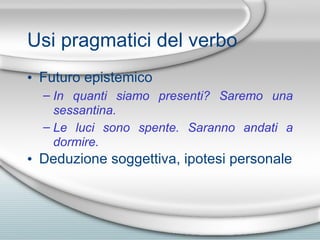 Usi pragmatici del verbo Futuro epistemico In quanti siamo presenti? Saremo una sessantina. Le luci sono spente. Saranno andati a dormire. Deduzione soggettiva, ipotesi personale 