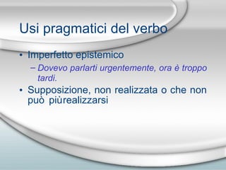 Usi pragmatici del verbo Imperfetto epistemico Dovevo parlarti urgentemente, ora  è  troppo tardi. Supposizione, non realizzata o che non pu ò  pi ù  realizzarsi 