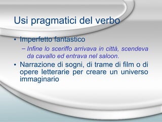 Usi pragmatici del verbo Imperfetto fantastico Infine lo sceriffo arrivava in citt à , scendeva da cavallo ed entrava nel saloon. Narrazione di sogni, di trame di film o di opere letterarie per creare un universo immaginario 