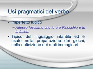 Usi pragmatici del verbo Imperfetto ludico Adesso facciamo che io ero Pinocchio e tu la fatina. Tipico del linguaggio infantile ed  è  usato nella preparazione dei giochi, nella definizione dei ruoli immaginari 