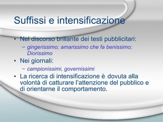 Suffissi e intensificazione Nel discorso brillante dei testi pubblicitari: gingerissimo; amarissimo che fa benissimo; Diorissimo Nei giornali: campionissimi, governissimi La ricerca di intensificazione  è  dovuta alla volont à  di catturare l’attenzione del pubblico e di orientarne il comportamento. 