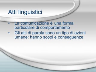 Atti linguistici La comunicazione è una forma particolare di comportamento Gli atti di parola sono un tipo di azioni umane: hanno scopi e conseguenze 