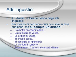 Atti linguistici J.L Austin, J. Searle: teoria degli atti linguistici Per mezzo di certi enunciati non solo si dice qualcosa, ma  si compie un’azione : Prometto di esserti fedele.  Giuro di dire la verit à .  Le ordino di uscire.  Ti chiedo scusa.  Ti consiglio di ripensarci.  Vi dichiaro in arresto.  Scommetto 10 euro che vincer à  Gianni. 