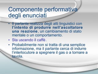 Componente performativa degli enunciati Il parlante realizza degli atti linguistici con  l’intento di produrre nell’ascoltatore una reazione , un cambiamento di stato mentale o un comportamento. Sta uscendo il caff è. Probabilmente non si tratta di una semplice informazione, ma il parlante cerca di indurre l’interlocutore a spegnere il gas o a tornare a tavola. 