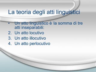 La teoria degli atti linguistici Un atto linguistico è la somma di tre atti inseparabili: Un atto locutivo Un atto illocutivo Un atto perlocutivo 