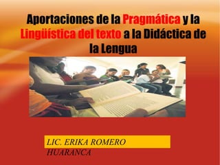 Aportaciones de la Pragmática y la Lingüística del texto a la Didáctica de la Lengua LIC. ERIKA ROMERO HUARANCA 