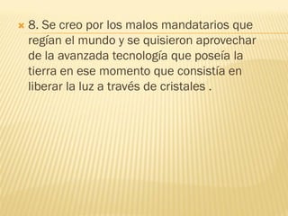    8. Se creo por los malos mandatarios que
    regían el mundo y se quisieron aprovechar
    de la avanzada tecnología que poseía la
    tierra en ese momento que consistía en
    liberar la luz a través de cristales .
 