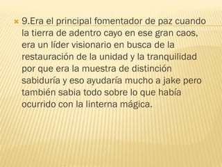    9.Era el principal fomentador de paz cuando
    la tierra de adentro cayo en ese gran caos,
    era un líder visionario en busca de la
    restauración de la unidad y la tranquilidad
    por que era la muestra de distinción
    sabiduría y eso ayudaría mucho a jake pero
    también sabia todo sobre lo que había
    ocurrido con la linterna mágica.
 