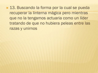    13. Buscando la forma por la cual se pueda
    recuperar la linterna mágica pero mientras
    que no la tengamos actuaria como un líder
    tratando de que no hubiera peleas entre las
    razas y unirnos
 