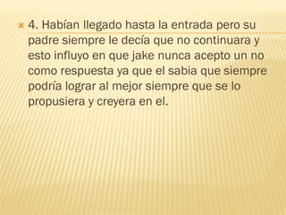    4. Habían llegado hasta la entrada pero su
    padre siempre le decía que no continuara y
    esto influyo en que jake nunca acepto un no
    como respuesta ya que el sabia que siempre
    podría lograr al mejor siempre que se lo
    propusiera y creyera en el.
 