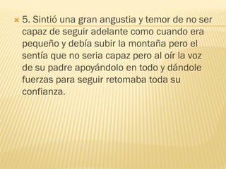    5. Sintió una gran angustia y temor de no ser
    capaz de seguir adelante como cuando era
    pequeño y debía subir la montaña pero el
    sentía que no seria capaz pero al oír la voz
    de su padre apoyándolo en todo y dándole
    fuerzas para seguir retomaba toda su
    confianza.
 