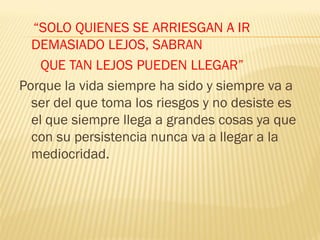 “SOLO QUIENES SE ARRIESGAN A IR
  DEMASIADO LEJOS, SABRAN
    QUE TAN LEJOS PUEDEN LLEGAR”
Porque la vida siempre ha sido y siempre va a
  ser del que toma los riesgos y no desiste es
  el que siempre llega a grandes cosas ya que
  con su persistencia nunca va a llegar a la
  mediocridad.
 