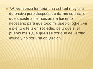    7.Al comienzo tomaría una actitud muy a la
    defensiva pero después de darme cuenta lo
    que sucede allí empezaría a hacer lo
    necesario para que todo mi pueblo logre vivir
    a pleno o feliz en sociedad pero que si el
    pueblo me sigue que sea por que de verdad
    ayudo y no por una obligación.
 