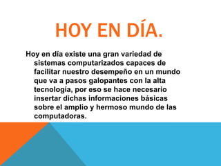 HOY EN DÍA.
Hoy en día existe una gran variedad de
sistemas computarizados capaces de
facilitar nuestro desempeño en un mundo
que va a pasos galopantes con la alta
tecnología, por eso se hace necesario
insertar dichas informaciones básicas
sobre el amplio y hermoso mundo de las
computadoras.

 