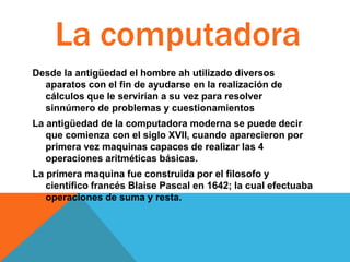 La computadora
Desde la antigüedad el hombre ah utilizado diversos
aparatos con el fin de ayudarse en la realización de
cálculos que le servirían a su vez para resolver
sinnúmero de problemas y cuestionamientos
La antigüedad de la computadora moderna se puede decir
que comienza con el siglo XVII, cuando aparecieron por
primera vez maquinas capaces de realizar las 4
operaciones aritméticas básicas.
La primera maquina fue construida por el filosofo y
científico francés Blaise Pascal en 1642; la cual efectuaba
operaciones de suma y resta.

 