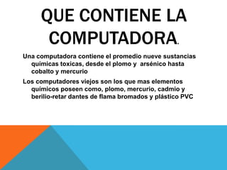 QUE CONTIENE LA
COMPUTADORA.
Una computadora contiene el promedio nueve sustancias
químicas toxicas, desde el plomo y arsénico hasta
cobalto y mercurio
Los computadores viejos son los que mas elementos
químicos poseen como, plomo, mercurio, cadmio y
berilio-retar dantes de flama bromados y plástico PVC

 