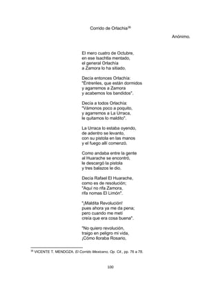 100
Corrido de Orlachia36
Anónimo.
El mero cuatro de Octubre,
en ese Isachtla mentado,
el general Orlachía
a Zamora lo ha sitiado.
Decía entonces Orlachía:
"Èntrenles, que están dormidos
y agarremos a Zamora
y acabemos los bandidos".
Decía a todos Orlachía:
"Vámonos poco a poquito,
y agarremos a La Urraca,
le quitamos lo maldito".
La Urraca lo estaba oyendo,
de adentro se levanto,
con su pistola en las manos
y el fuego allí comenzó.
Como andaba entre la gente
al Huarache se encontró,
le descargó la pistola
y tres balazos le dio.
Decía Rafael El Huarache,
como es de resolución;
"Aquí no rifa Zamora,
rifa nomas El Limón".
"¡Maldita Revolución!
pues ahora ya me da pena;
pero cuando me metí
creía que era cosa buena".
"No quiero revolución,
traigo en peligro mi vida,
¡Cómo lloraba Rosario,
36
VICENTE T. MENDOZA. El Corrido Mexicano, Op. Cit., pp. 76 a 78.
 