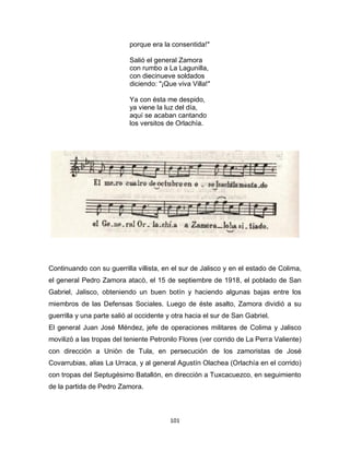 101
porque era la consentida!"
Salió el general Zamora
con rumbo a La Lagunilla,
con diecinueve soldados
diciendo: "¡Que viva Villa!"
Ya con ésta me despido,
ya viene la luz del día,
aquí se acaban cantando
los versitos de Orlachía.
Continuando con su guerrilla villista, en el sur de Jalisco y en el estado de Colima,
el general Pedro Zamora atacò, el 15 de septiembre de 1918, el poblado de San
Gabriel, Jalisco, obteniendo un buen botín y haciendo algunas bajas entre los
miembros de las Defensas Sociales. Luego de éste asalto, Zamora dividió a su
guerrilla y una parte salió al occidente y otra hacia el sur de San Gabriel.
El general Juan José Méndez, jefe de operaciones militares de Colima y Jalisco
movilizò a las tropas del teniente Petronilo Flores (ver corrido de La Perra Valiente)
con dirección a Uniòn de Tula, en persecución de los zamoristas de José
Covarrubias, alias La Urraca, y al general Agustín Olachea (Orlachía en el corrido)
con tropas del Septugésimo Batallón, en dirección a Tuxcacuezco, en seguimiento
de la partida de Pedro Zamora.
 