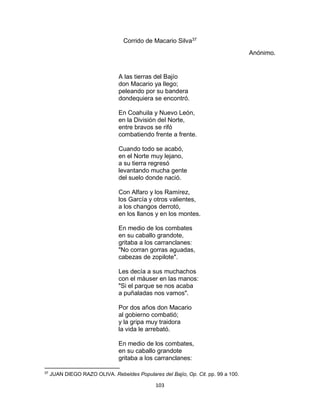 103
Corrido de Macario Silva37
Anónimo.
A las tierras del Bajío
don Macario ya llego;
peleando por su bandera
dondequiera se encontró.
En Coahuila y Nuevo León,
en la División del Norte,
entre bravos se rifó
combatiendo frente a frente.
Cuando todo se acabó,
en el Norte muy lejano,
a su tierra regresó
levantando mucha gente
del suelo donde nació.
Con Alfaro y los Ramírez,
los García y otros valientes,
a los changos derrotó,
en los llanos y en los montes.
En medio de los combates
en su caballo grandote,
gritaba a los carranclanes:
"No corran gorras aguadas,
cabezas de zopilote".
Les decía a sus muchachos
con el màuser en las manos:
"Si el parque se nos acaba
a puñaladas nos vamos".
Por dos años don Macario
al gobierno combatió;
y la gripa muy traidora
la vida le arrebató.
En medio de los combates,
en su caballo grandote
gritaba a los carranclanes:
37
JUAN DIEGO RAZO OLIVA. Rebeldes Populares del Bajío, Op. Cit. pp. 99 a 100.
 