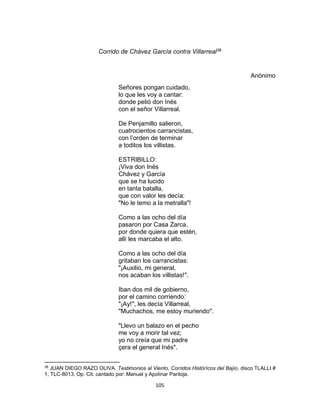 105
Corrido de Chàvez Garcìa contra Villarreal38
Anónimo
Señores pongan cuidado,
lo que les voy a cantar:
donde pelió don Inés
con el señor Villarreal.
De Penjamillo salieron,
cuatrocientos carrancistas,
con l’orden de terminar
a toditos los villistas.
ESTRIBILLO:
¡Viva don Inés
Chávez y García
que se ha lucido
en tanta batalla,
que con valor les decía:
"No le temo a la metralla"!
Como a las ocho del día
pasaron por Casa Zarca,
por donde quiera que estén,
allí les marcaba el alto.
Como a las ocho del día
gritaban los carrancistas:
"¡Auxilio, mi general,
nos acaban los villistas!".
Iban dos mil de gobierno,
por el camino corriendo:
"¡Ay!", les decía Villarreal,
"Muchachos, me estoy muriendo".
"Llevo un balazo en el pecho
me voy a morir tal vez;
yo no creía que mi padre
çera el general Inés".
38
JUAN DIEGO RAZO OLIVA. Testimonios al Viento, Corridos Històrícos del Bajío, disco TLALLI #
1, TLC-8013, Op. Cit. cantado por: Manuel y Apolinar Pantoja.
 