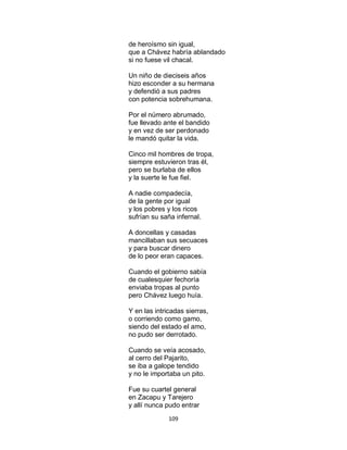 109
de heroísmo sin igual,
que a Chávez habría ablandado
si no fuese vil chacal.
Un niño de dieciseis años
hizo esconder a su hermana
y defendió a sus padres
con potencia sobrehumana.
Por el número abrumado,
fue llevado ante el bandido
y en vez de ser perdonado
le mandó quitar la vida.
Cinco mil hombres de tropa,
siempre estuvieron tras él,
pero se burlaba de ellos
y la suerte le fue fiel.
A nadie compadecía,
de la gente por igual
y los pobres y los ricos
sufrían su saña infernal.
A doncellas y casadas
mancillaban sus secuaces
y para buscar dinero
de lo peor eran capaces.
Cuando el gobierno sabía
de cualesquier fechoría
enviaba tropas al punto
pero Chávez luego huía.
Y en las intricadas sierras,
o corriendo como gamo,
siendo del estado el amo,
no pudo ser derrotado.
Cuando se veía acosado,
al cerro del Pajarito,
se iba a galope tendido
y no le importaba un pito.
Fue su cuartel general
en Zacapu y Tarejero
y allí nunca pudo entrar
 