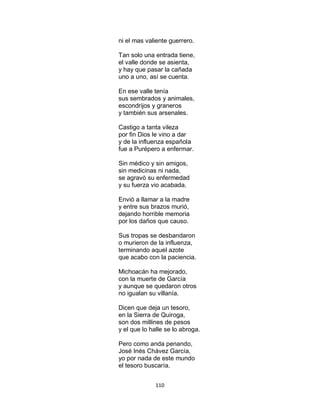 110
ni el mas valiente guerrero.
Tan solo una entrada tiene,
el valle donde se asienta,
y hay que pasar la cañada
uno a uno, así se cuenta.
En ese valle tenía
sus sembrados y animales,
escondrijos y graneros
y también sus arsenales.
Castigo a tanta vileza
por fin Dios le vino a dar
y de la influenza española
fue a Purépero a enfermar.
Sin médico y sin amigos,
sin medicinas ni nada,
se agravò su enfermedad
y su fuerza vio acabada.
Envió a llamar a la madre
y entre sus brazos murió,
dejando horrible memoria
por los daños que causo.
Sus tropas se desbandaron
o murieron de la influenza,
terminando aquel azote
que acabo con la paciencia.
Michoacán ha mejorado,
con la muerte de García
y aunque se quedaron otros
no igualan su villanía.
Dicen que deja un tesoro,
en la Sierra de Quiroga,
son dos millines de pesos
y el que lo halle se lo abroga.
Pero como anda penando,
José Inés Chávez García,
yo por nada de este mundo
el tesoro buscaría.
 