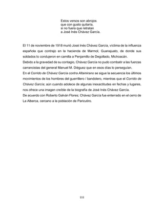 111
Estos versos son abrojos
que con gusto quitaría,
si no fuera que retratan
a José Inés Chávez García.
El 11 de noviembre de 1918 murió José Inés Chávez García, víctima de la influenza
española que contrajo en la hacienda de Marmol, Guanajuato, de donde sus
soldados lo condujeron en camilla a Penjamillo de Degollado, Michoacán.
Debido a la gravedad de su contagio, Chàvez García no pudo combatir a las fuerzas
carrancistas del general Manuel M. Diéguez que en esos días lo perseguían.
En el Corrido de Chávez García contra Altamirano se sigue la secuencia los últimos
movimientos de los hombres del guerrillero / bandolero, mientras que el Corrido de
Chávez García; aún cuando adolece de algunas inexactitudes en fechas y lugares,
nos ofrece una imagen creíble de la biografía de José Inés Chávez García.
De acuerdo con Roberto Galván Flores; Chávez García fue enterrado en el cerro de
La Alberca, cercano a la población de Paricutiro.
 