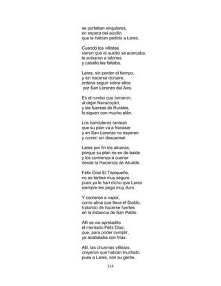 114
se portaban singulares,
en espera del auxilio
que le habían pedido a Lares.
Cuando los villistas
vieron que el auxilio se acercaba,
le avisaron a talones
y caballo les faltaba.
Lares, sin perder el tiempo,
y sin hacerse donaire,
ordena seguir sobre ellos
por San Lorenzo del Aire.
Es el rumbo que tomaron,
al dejar Navacoyán,
y las fuerzas de Rurales,
lo siguen con mucho afán.
Los bandoleros tantean
que su plan va a fracasar
y en San Lorenzo no esperan
y corren sin descansar.
Lares por fin los alcanza,
porque su plan no es de balde
y los comienza a cueriar
desde la Hacienda de Alcalde.
Félix Díaz El Tepiqueño,
no se tantea muy seguro
pues ya le han dicho que Lares
siempre les pega muy duro.
Y corrieron a vapor,
como alma que lleva el Diablo,
tratando de hacerse fuertes
en la Estancia de San Pablo.
Allí se vio apretadito
el mentado Félix Díaz,
que, para poder cumplir,
ya acabalaba con frías.
Allí, las chusmas villistas,
creyeron que habían triunfado
pues a Lares, con su gente,
 