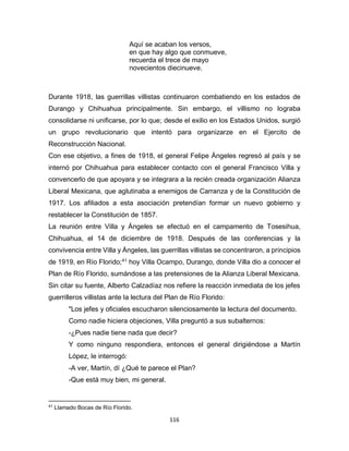 116
Aquí se acaban los versos,
en que hay algo que conmueve,
recuerda el trece de mayo
novecientos diecinueve.
Durante 1918, las guerrillas villistas continuaron combatiendo en los estados de
Durango y Chihuahua principalmente. Sin embargo, el villismo no lograba
consolidarse ni unificarse, por lo que; desde el exilio en los Estados Unidos, surgió
un grupo revolucionario que intentó para organizarze en el Ejercito de
Reconstrucción Nacional.
Con ese objetivo, a fines de 1918, el general Felipe Ángeles regresó al país y se
internó por Chihuahua para establecer contacto con el general Francisco Villa y
convencerlo de que apoyara y se integrara a la recién creada organización Alianza
Liberal Mexicana, que aglutinaba a enemigos de Carranza y de la Constitución de
1917. Los afiliados a esta asociación pretendían formar un nuevo gobierno y
restablecer la Constitución de 1857.
La reunión entre Villa y Ángeles se efectuó en el campamento de Tosesihua,
Chihuahua, el 14 de diciembre de 1918. Después de las conferencias y la
convivencia entre Villa y Ángeles, las guerrillas villistas se concentraron, a principios
de 1919, en Río Florido;41
hoy Villa Ocampo, Durango, donde Villa dio a conocer el
Plan de Río Florido, sumándose a las pretensiones de la Alianza Liberal Mexicana.
Sin citar su fuente, Alberto Calzadíaz nos refiere la reacción inmediata de los jefes
guerrilleros villistas ante la lectura del Plan de Río Florido:
"Los jefes y oficiales escucharon silenciosamente la lectura del documento.
Como nadie hiciera objeciones, Villa preguntó a sus subalternos:
-¿Pues nadie tiene nada que decir?
Y como ninguno respondiera, entonces el general dirigiéndose a Martín
López, le interrogó:
-A ver, Martín, dí ¿Qué te parece el Plan?
-Que está muy bien, mi general.
41
Llamado Bocas de Río Florido.
 