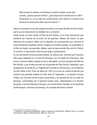 117
Villa se rascó la cabeza, volviéndose a Lorenzo Avalos, al que dijo:
-Lencho, ¿Qué te parece el Plan?, ¿Qué dices de la Constitución de 1857?
-Mi general, yo no se nada de constituciones, pero desde el momento que
Carranza la quitó quiere decir que era buena".42
Hasta el momento no ha sido posible encontrar una copia del Plan de Río Florido,
por lo que se desconocen los detalles de su contenido.
Hasta donde se tiene noticia, El Plan de Río Florido, es el único documento que
señalaría los motivos de la lucha de las guerrilas villistas. De hecho; la gran
diferencia de la guerra villista con la zapatista, es precisamente que; mientras la
lucha del Ejército Libertador del Sur, dirigido por Emiliano Zapata, se sustentaba en
el Plan de Ayala. Las guerrillas villistas, salvo el desconocido Plan de Río Florido,
no tuvieron un documento rector de sus larga y sufrida guerra.
En la continuación de las acciones bélicas, se deduce que, mientras que Francisco
Villa siguió peleando en el norte de Durango y en el estado de Chihuahua, éste
envió a Lorenzo Avalos a pelear en el sur del estado, ya con la bandera del Plan de
Río Florido, y que Ávalos se juntó con la guerrilla de Félix Díaz El Tepiqueño, para
protagonizar el corrido de La Tragedia del Combate en Navacoyán y en la Estancia
de San Pablo el Día Trece de Mayo de 1919, en el que se cuenta la derrota que
sufrieron las guerrillas villistas de Félix Díaz El Tepiqueño, y el general Lorenzo
Ávalos, por la acción de las tropas carrancistas y los gendarmes de la ciudad de
Durango, comandadas por el general Ismael Lares, perteneciente a la División
Durango; el coronel Dámaso Carrasco y el coronel Arturo Canales, en la Hacienda
de Navacoyán, municipio de Durango, en el estado del mismo nombre.
42
ALBERTO CALZADÍAZ BARRERA. Hechos reales de la Revolución, Séptimo Tomo, La muerte
del Centauro, México, Editorial Patria, 1980, pp. 130 a 131.
 