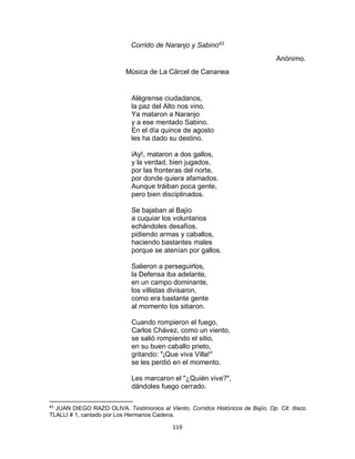 119
Corrido de Naranjo y Sabino43
Anónimo.
Música de La Cárcel de Cananea
Alégrense ciudadanos,
la paz del Alto nos vino.
Ya mataron a Naranjo
y a ese mentado Sabino.
En el día quince de agosto
les ha dado su destino.
iAy!, mataron a dos gallos,
y la verdad, bien jugados,
por las fronteras del norte,
por donde quiera afamados.
Aunque tráiban poca gente,
pero bien disciplinados.
Se bajaban al Bajío
a cuquiar los voluntarios
echándoles desafíos,
pidiendo armas y caballos,
haciendo bastantes males
porque se atenían por gallos.
Salieron a perseguirlos,
la Defensa iba adelante,
en un campo dominante,
los villistas divisaron,
como era bastante gente
al momento los sitiaron.
Cuando rompieron el fuego,
Carlos Chávez, como un viento,
se salió rompiendo el sitio,
en su buen caballo prieto,
gritando: "¡Que viva Villa!"
se les perdió en el momento.
Les marcaron el "¿Quién vive?",
dándoles fuego cerrado.
43
JUAN DIEGO RAZO OLIVA. Testimonios al Viento, Corridos Históricos de Bajío, Op. Cit. disco
TLALLI # 1, cantado por Los Hermanos Cadena.
 
