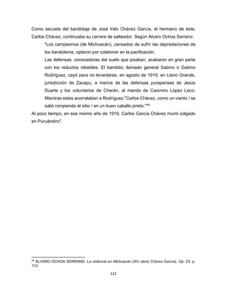 121
Como secuela del bandidaje de José Inés Chávez García, el hermano de éste,
Carlos Chávez, continuaba su carrera de salteador. Según Alvaro Ochoa Serrano:
"Los campesinos (de Michoacán), cansados de sufrir las depredaciones de
los bandoleros, optaron por colaborar en la pacificación.
Las defensas, conocedoras del suelo que pisaban, acabaron en gran parte
con los reductos rebeldes. El bandido; llamado general Sabino o Gabino
Rodríguez, cayó para no levantarse, en agosto de 1919, en Llano Grande,
jurisdicción de Zacapu, a manos de las defensas purepenses de Jesús
Duarte y los voluntarios de Cherán, al mando de Casimiro López Leco.
Mientras estos acorralaban a Rodríguez,"Carlos Chávez, como un viento / se
salió rompiendo el sitio / en un buen caballo prieto."44
Al poco tiempo, en ese mismo año de 1919, Carlos García Chávez murió colgado
en Puruándiro".
44
ÁLVARO OCHOA SERRANO. La violencia en Michoacán (Ahí viene Chávez García), Op, Cit. p.
112.
 