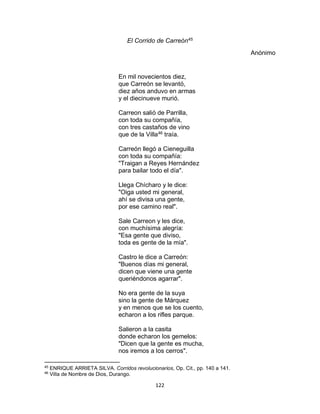 122
El Corrido de Carreón45
Anónimo
En mil novecientos diez,
que Carreón se levantó,
diez años anduvo en armas
y el diecinueve murió.
Carreon salió de Parrilla,
con toda su compañía,
con tres castaños de vino
que de la Villa46
traía.
Carreón llegó a Cieneguilla
con toda su compañía:
"Traigan a Reyes Hernández
para bailar todo el día".
Llega Chícharo y le dice:
"Oiga usted mi general,
ahí se divisa una gente,
por ese camino real".
Sale Carreon y les dice,
con muchísima alegría:
"Esa gente que diviso,
toda es gente de la mía".
Castro le dice a Carreón:
"Buenos días mi general,
dicen que viene una gente
queriéndonos agarrar".
No era gente de la suya
sino la gente de Márquez
y en menos que se los cuento,
echaron a los rifles parque.
Salieron a la casita
donde echaron los gemelos:
"Dicen que la gente es mucha,
nos iremos a los cerros".
45
ENRIQUE ARRIETA SILVA. Corridos revolucionarios, Op. Cit., pp. 140 a 141.
46
Villa de Nombre de Dios, Durango.
 