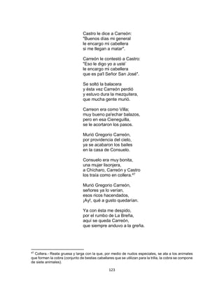 123
Castro le dice a Carreón:
"Buenos días mi general
le encargo mi cabellera
si me llegan a matar".
Carreón le contestó a Castro:
"Eso le digo yo a usté’
le encargo mi cabellera
que es pa'l Señor San José".
Se soltó la balacera
y ésta vez Carreón perdió
y estuvo dura la mezquitera,
que mucha gente murió.
Carreon era como Villa;
muy bueno pa'echar balazos,
pero en esa Cieneguilla,
se le acortaron los pasos.
Murió Gregorio Carreón,
por providencia del cielo,
ya se acabaron los bailes
en la casa de Consuelo.
Consuelo era muy bonita,
una mujer lisonjera,
a Chícharo, Carreón y Castro
los traía como en collera.47
Murió Gregorio Carreón,
señores ya lo verían,
esos ricos hacendados,
¡Ay!, qué a gusto quedarían.
Ya con ésta me despido,
por el rumbo de La Breña,
aquí se queda Carreón,
que siempre anduvo a la greña.
47
Collera.- Reata gruesa y larga con la que, por medio de nudos especiales, se ata a los animales
que forman la cobra (conjunto de bestias caballares que se utilizan para la trilla, la cobra se compone
de siete animales).
 