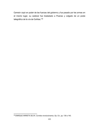 125
Carreón cayó en poder de las fuerzas del gobierno y fue pasado por las armas en
el mismo lugar, su cadáver fue trasladado a Poanas y colgado de un poste
telegráfico de la vía de Cañitas.”48
48
ENRIQUE ARRIETA SILVA. Corridos revolucionarios, Op. Cit., pp. 139 a 140.
 