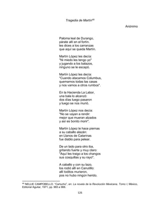 126
Tragedia de Martín49
Anónimo
Paloma leal de Durango,
párate allí en el fortín.
les dices a los carranzas
que aquí se queda Martín.
Martín López les decía:
"Ni miedo les tengo yo"
y jugando a los balazos,
ninguno se le escapó.
Martín López les decía:
"Cuando atacamos Columbus,
quemamos todas las casas
y nos vamos a otros rumbos".
En la Hacienda La Labor,
una bala lo alcanzó:
dos días luego pasaron
y luego se nos murió.
Martín López nos decía:
"No se vayan a rendir:
mejor que mueran alzados
y así es bonito morir".
Martín López le hace piernas
a su caballo alazán:
en Llanos de Catarinas
fue diablo para pelear.
De un lado para otro iba,
gritando fuerte y muy claro:
"Aquí les traigo a los changos
sus cosquillas y su rayo".
A caballo y con su lazo,
los rodió allí en Canutillo:
allí toditos murieron,
pos no hubo ningún herido.
49
NELLIE CAMPOBELLO. “Cartucho”, en: La novela de la Revolución Mexicana, Tomo I, México,
Editorial Aguilar, 1971, pp. 965 a 966.
 