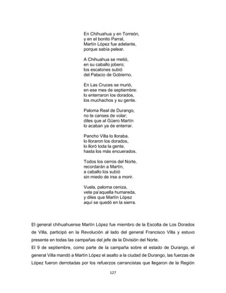 127
En Chihuahua y en Torreón,
y en el bonito Parral,
Martín López fue adelante,
porque sabía pelear.
A Chihuahua se metió,
en su caballo jobero;
los escalones subió
del Palacio de Gobierno.
En Las Cruces se murió,
en ese mes de septiembre:
lo enterraron los dorados,
los muchachos y su gente.
Paloma Real de Durango,
no te canses de volar;
diles que al Güero Martín
lo acaban ya de enterrar.
Pancho Villa lo lloraba,
lo lloraron los dorados,
lo lloró toda la gente,
hasta los más encuerados.
Todos los cerros del Norte,
recordarán a Martín,
a caballo los subió
sin miedo de irse a morir.
Vuela, paloma ceniza,
vete pa’aquella humareda,
y diles que Martín López
aquí se quedó en la sierra.
El general chihuahuense Martín López fue miembro de la Escolta de Los Dorados
de Villa, participó en la Revolución al lado del general Francisco Villa y estuvo
presente en todas las campañas del jefe de la División del Norte.
El 9 de septiembre, como parte de la campaña sobre el estado de Durango, el
general Villa mandó a Martín López el asalto a la ciudad de Durango, las fuerzas de
López fueron derrotadas por los refuerzos carrancistas que llegaron de la Región
 
