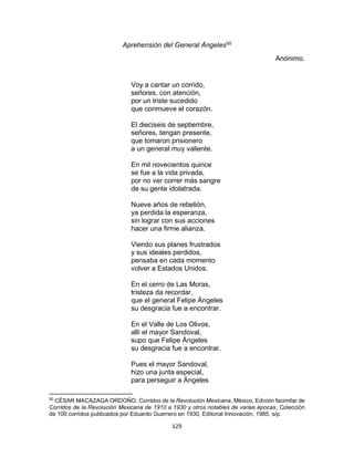 129
Aprehensiòn del General Àngeles50
Anónimo.
Voy a cantar un corrido,
señores, con atención,
por un triste sucedido
que conmueve el corazón.
El dieciseis de septiembre,
señores, tengan presente,
que tomaron prisionero
a un general muy valiente.
En mil novecientos quince
se fue a la vida privada,
por no ver correr más sangre
de su gente idolatrada.
Nueve años de rebelión,
ya perdida la esperanza,
sin lograr con sus acciones
hacer una firme alianza.
Viendo sus planes frustrados
y sus ideales perdidos,
pensaba en cada momento
volver a Estados Unidos.
En el cerro de Las Moras,
tristeza da recordar,
que el general Felipe Àngeles
su desgracia fue a encontrar.
En el Valle de Los Olivos,
allí el mayor Sandoval,
supo que Felipe Àngeles
su desgracia fue a encontrar.
Pues el mayor Sandoval,
hizo una junta especial,
para perseguir a Àngeles
50
CÈSAR MACAZAGA ORDOÑO. Corridos de la Revolución Mexicana, Mèxico, Ediciòn facimilar de
Corridos de la Revoluciòn Mexicana de 1910 a 1930 y otros notables de varias èpocas, Colecciòn
de 100 corridos publicados por Eduardo Guerrero en 1930, Editorial Innovaciòn, 1985, s/p.
 