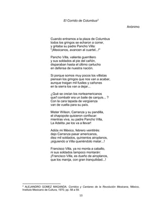 13
El Corrido de Columbus2
Anónimo
Cuando entramos a la plaza de Columbus
todos los gringos se echaron a correr,
y gritaba su padre Pancho Villa:
"¡Mexicanos, avancen al cuartel...!"
Pancho Villa, valiente guerrillero
y sus soldados al pie del cañón,
disparaban hasta el último cartucho
en defensa de nuestra nación.
Si porque somos muy pocos los villistas
piensan los gringos que nos van a acabar,
aunque traigan mil fusiles y cañones
en la sierra los van a dejar...
¿Qué se creían los norteamericanos
que'l combatir era un baile de carquis... ?
Con la cara tapada de vergüenza
van de vuelta para su país.
Mister Wilson, Carranza y su pandilla,
el chapopote quisieron confiscar:
mientras viva, su padre Pancho Villa,
La Adelita ¡se los va a llevar!
Adiós mi México, febrero veintitrés:
dejo Carranza pasar americanos,
diez mil soldados, quinientos airoplanos,
¡siguiendo a Villa queriéndolo matar...!
Francisco Villa, ya no monta a caballo,
ni sus soldados tampoco montarán:
¡Francisco Villa, es dueño de airoplanos,
que los manija, con gran tranquilidad...!
2
ALEJANDRO GOMEZ MAGANDA. Corridos y Cantares de la Revolución Mexicana, México,
Instituto Mexicano de Cultura, 1970, pp. 58 a 59.
 