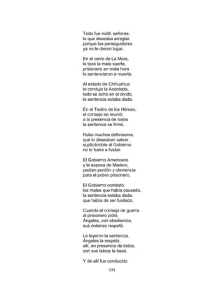 133
Todo fue inútil, señores;
lo que deseaba arreglar,
porque los perseguidores
ya no le dieron lugar.
En el cerro de La Mora,
le tocò la mala suerte,
prisionero en mala hora
lo sentenciaron a muerte.
Al estado de Chihuahua
lo condujo la Acordada,
todo se echò en el olvido,
la sentencia estaba dada.
En el Teatro de los Héroes,
el consejo se reunió;
a la presencia de todos
la sentencia se firmò.
Hubo muchos defensores,
que lo deseaban salvar,
suplicándole al Gobierno
no lo fuera a fusilar.
El Gobierno Americano
y la esposa de Madero,
pedían perdón y clemencia
para el pobre prisionero.
El Gobierno contestò
los males que había causado,
la sentencia estaba dada,
que había de ser fusilado.
Cuando el consejo de guerra
al prisionero pidió,
Àngeles, con obediencia,
sus òrdenes respetò.
Le leyeron la sentencia,
Àngeles la respetò,
allí, en presencia de todos,
con sus labios la besò.
Y de allí fue conducido
 