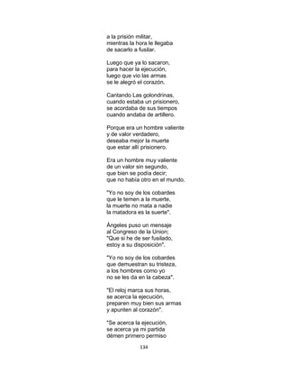 134
a la prisión militar,
mientras la hora le llegaba
de sacarlo a fusilar.
Luego que ya lo sacaron,
para hacer la ejecución,
luego que vio las armas
se le alegró el corazón.
Cantando Las golondrinas,
cuando estaba un prisionero,
se acordaba de sus tiempos
cuando andaba de artillero.
Porque era un hombre valiente
y de valor verdadero,
deseaba mejor la muerte
que estar allí prisionero.
Era un hombre muy valiente
de un valor sin segundo,
que bien se podía decir;
que no había otro en el mundo.
"Yo no soy de los cobardes
que le temen a la muerte,
la muerte no mata a nadie
la matadora es la suerte".
Àngeles puso un mensaje
al Congreso de la Union;
"Que si he de ser fusilado,
estoy a su disposición".
"Yo no soy de los cobardes
que demuestran su tristeza,
a los hombres como yo
no se les da en la cabeza".
"El reloj marca sus horas,
se acerca la ejecución,
preparen muy bien sus armas
y apunten al corazón".
"Se acerca la ejecución,
se acerca ya mi partida
démen primero permiso
 
