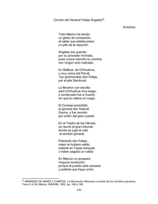 136
Corrido del General Felipe Àngeles52
Anónimo.
Todo México ha tenido
un gesto de compasión,
al saber que estaba preso
un jefe de la reacción.
Àngeles era querido
por su proceder honrado,
pues nunca manchó su nombre
con ningún acto malvado.
En Balleza, de Chihuahua,
y muy cerca del Parral,
fue aprehendido don Felipe,
por el jefe Sandoval.
Lo llevaron con escolta
para Chihuahua muy luego,
y condenado fue a muerte,
sin que le valiera un ruego.
El Consejo presidiólo
el general don Gabriel
Gavira, y fue reunido
por orden del gran cuartel.
En el Teatro de los Héroes,
se reunió el gran tribunal,
donde se jugó la vida
el sentido general.
Pobrecito don Felipe,
mejor le hubiera valido
estarse en Texas tranquilo
o haber pegado un volido
En México no prospera
ninguna revolución,
porque el pueblo está cansado
y prefiere que haya unión.
52
ARMANDO DE MARÌA Y CAMPOS. La Revolución Mexicana a través de los corridos populares,
Tomo II, # 26, Mèxico, INERHM, 1962, pp. 168 a 169.
 