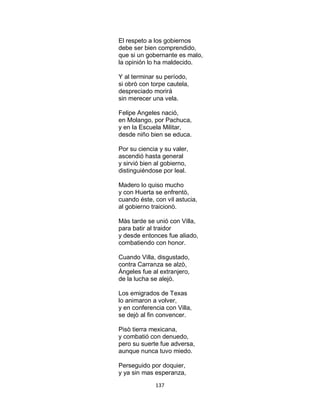 137
El respeto a los gobiernos
debe ser bien comprendido,
que si un gobernante es malo,
la opinión lo ha maldecido.
Y al terminar su período,
si obrò con torpe cautela,
despreciado morirá
sin merecer una vela.
Felipe Angeles nació,
en Molango, por Pachuca,
y en la Escuela Militar,
desde niño bien se educa.
Por su ciencia y su valer,
ascendió hasta general
y sirvió bien al gobierno,
distinguiéndose por leal.
Madero lo quiso mucho
y con Huerta se enfrentò,
cuando éste, con vil astucia,
al gobierno traicionò.
Màs tarde se unió con Villa,
para batir al traidor
y desde entonces fue aliado,
combatiendo con honor.
Cuando Villa, disgustado,
contra Carranza se alzò,
Àngeles fue al extranjero,
de la lucha se alejò.
Los emigrados de Texas
lo animaron a volver,
y en conferencia con Villa,
se dejò al fin convencer.
Pisò tierra mexicana,
y combatió con denuedo,
pero su suerte fue adversa,
aunque nunca tuvo miedo.
Perseguido por doquier,
y ya sin mas esperanza,
 