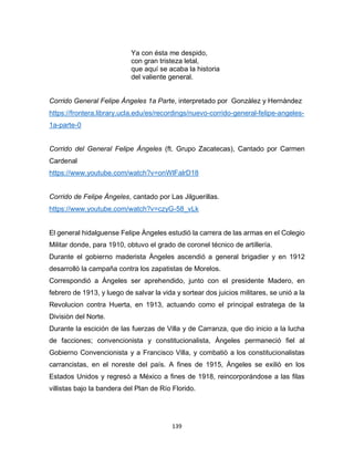 139
Ya con ésta me despido,
con gran tristeza letal,
que aquí se acaba la historia
del valiente general.
Corrido General Felipe Àngeles 1a Parte, interpretado por Gonzàlez y Hernàndez
https://frontera.library.ucla.edu/es/recordings/nuevo-corrido-general-felipe-angeles-
1a-parte-0
Corrido del General Felipe Ángeles (ft. Grupo Zacatecas), Cantado por Carmen
Cardenal
https://www.youtube.com/watch?v=onWlFalrD18
Corrido de Felipe Àngeles, cantado por Las Jilguerillas.
https://www.youtube.com/watch?v=czyG-58_vLk
El general hidalguense Felipe Àngeles estudió la carrera de las armas en el Colegio
Militar donde, para 1910, obtuvo el grado de coronel técnico de artillería.
Durante el gobierno maderista Àngeles ascendió a general brigadier y en 1912
desarrolló la campaña contra los zapatistas de Morelos.
Correspondió a Àngeles ser aprehendido, junto con el presidente Madero, en
febrero de 1913, y luego de salvar la vida y sortear dos juicios militares, se unió a la
Revolucion contra Huerta, en 1913, actuando como el principal estratega de la
Divisiòn del Norte.
Durante la escición de las fuerzas de Villa y de Carranza, que dio inicio a la lucha
de facciones; convencionista y constitucionalista, Àngeles permaneció fiel al
Gobierno Convencionista y a Francisco Villa, y combatiò a los constitucionalistas
carrancistas, en el noreste del país. A fines de 1915, Àngeles se exiliò en los
Estados Unidos y regresó a México a fines de 1918, reincorporándose a las filas
villistas bajo la bandera del Plan de Río Florido.
 