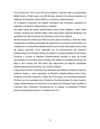 14
El 9 de marzo de 1916, a las 4:30 de la mañana., Francisco Villa y sus generales
Rafael Castro y Pablo López, con 400 de tropa, atacaron de manera sorpresiva, la
población de Columbus, Nuevo México, en territorio estadounidense.
En el ataque a Columbus, los villistas incendiaron dos manzanas, saquearon la
población y se llevaron material bélico y caballos.
Las bajas fueron del bando estadunidense fueron siete soldados y siete civiles
muertos, mientras que, del lado villista, hubo pocas bajas. Después del ataque, los
guerrilleros de Villa se retiraron de Columbus a las 6 de la mañana.
Se desconocen los motivos que Villa tuvo para atacar Columbus y; entre las varias
suposiciones al respecto sobresalen las siguientes: por surtirse de armamento; por
vengarse de un comerciante estadounidense que lo había defraudado con la venta
de parque inservible; corno represalia por el reconocimiento del Gobierno
Estadounidense de Woodrow Wilson al Gobierno Constitucionalista de Venustiano
Carranza y; porque el Gobierno Estadounidense permitió el paso de tropas
carrancistas en su territorio, para combatir a los villistas en el estado de Sonora. Se
llego a decir incluso que Villa había sido patrocinado por algunos capitalistas
estadounidenses para provocar una invasión a México.
Luego de la incursión a Columbus, las relaciones entre México y Estados Unidos se
pusieron tensas y, como represalia, el Gobierno Estadounidense envió tropas
invasoras a territorio mexicano, a partir del 15 de marzo, en la llamada Expedición
Punitiva, que fue autorizada por el Gobierno Constitucionalista. En esta invasión,
tropas norteamericanas se internaron en el estado de Chihuahua, para combatir a
Francisco Villa y ofrecieron recompensa por su cabeza. La Expedición Punitiva
habría de prolongarse hasta el 7 de febrero de.1917.
 