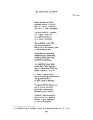 145
La conferencia con Villa54
Anónimo
Año novecientos veinte,
señores, tengan presente,
que hubo una conferencia
con Pancho Villa y su gente.
A Villa le habló el Gobierno,
con táctica cortesana,
que se firmara la paz
en la patria mexicana.
Contestó Francisco Villa
con todo su corazón,
que lo haría con mucho gusto
y buena disposición.
Don Adolfo de la Huerta,
Don Eugenio y otros más
conferenciaron con Villa
hasta firmarse la paz.
- Les dijo Francisco Villa,
desde San Pablo Meoque
que con el general Martínez
hablar deseaba y al trote.
El señor Francisco Villa
era un hombre que comprende
dijo que les resolvía,
en este Valle de Allende.
Van para el Valle de Allende
con la misma comisión,
donde varios generales
le querían hacer traición.
Cuando Villa comprendió
que era una pura traición,
levantó el grito de guerra
y volvió a la rebelión.
54
CESAR MACAZAGA ORDOÑO. Corridos de la Revolución Mexicana, Op. Cit, s/p.
 